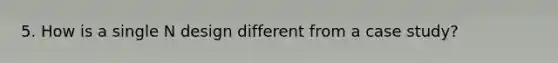 5. How is a single N design different from a case study?