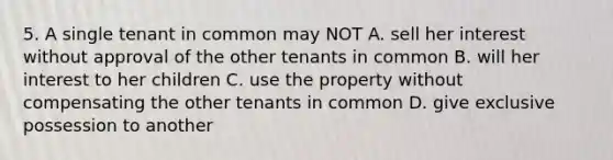 5. A single tenant in common may NOT A. sell her interest without approval of the other tenants in common B. will her interest to her children C. use the property without compensating the other tenants in common D. give exclusive possession to another