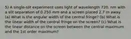 5) A single-slit experiment uses light of wavelength 720. nm with a slit separation of 0.250 mm and a screen placed 2.7 m away. (a) What is the angular width of the central fringe? (b) What is the linear width of the central fringe on the screen? (c) What is the linear distance on the screen between the central maximum and the 1st order maximum?