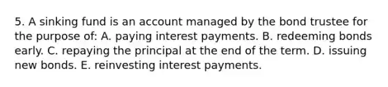 5. A sinking fund is an account managed by the bond trustee for the purpose of: A. paying interest payments. B. redeeming bonds early. C. repaying the principal at the end of the term. D. issuing new bonds. E. reinvesting interest payments.