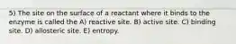 5) The site on the surface of a reactant where it binds to the enzyme is called the A) reactive site. B) active site. C) binding site. D) allosteric site. E) entropy.