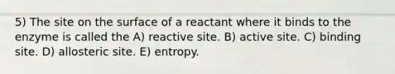 5) The site on the surface of a reactant where it binds to the enzyme is called the A) reactive site. B) active site. C) binding site. D) allosteric site. E) entropy.