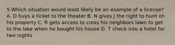 5 Which situation would least likely be an example of a license? A. D buys a ticket to the theater B. N gives J the right to hunt on his property C. R gets access to cross his neighbors lawn to get to the lake when he bought his house D. T check into a hotel for two nights