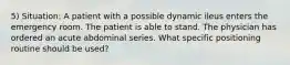 5) Situation: A patient with a possible dynamic ileus enters the emergency room. The patient is able to stand. The physician has ordered an acute abdominal series. What specific positioning routine should be used?