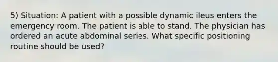 5) Situation: A patient with a possible dynamic ileus enters the emergency room. The patient is able to stand. The physician has ordered an acute abdominal series. What specific positioning routine should be used?