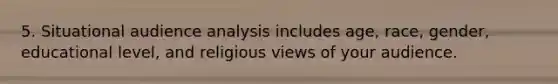 5. Situational audience analysis includes age, race, gender, educational level, and religious views of your audience.