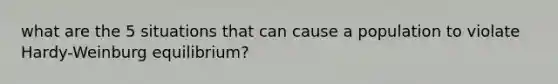 what are the 5 situations that can cause a population to violate Hardy-Weinburg equilibrium?