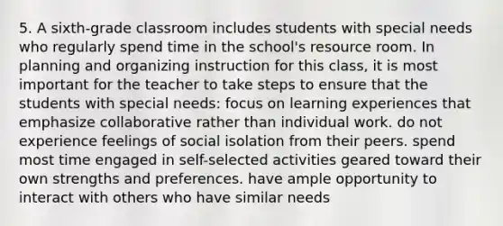 5. A sixth-grade classroom includes students with special needs who regularly spend time in the school's resource room. In planning and organizing instruction for this class, it is most important for the teacher to take steps to ensure that the students with special needs: focus on learning experiences that emphasize collaborative rather than individual work. do not experience feelings of social isolation from their peers. spend most time engaged in self-selected activities geared toward their own strengths and preferences. have ample opportunity to interact with others who have similar needs