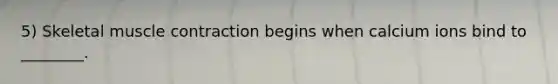 5) Skeletal muscle contraction begins when calcium ions bind to ________.