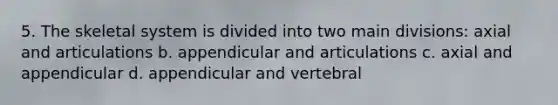 5. The skeletal system is divided into two main divisions: axial and articulations b. appendicular and articulations c. axial and appendicular d. appendicular and vertebral