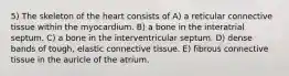 5) The skeleton of the heart consists of A) a reticular connective tissue within the myocardium. B) a bone in the interatrial septum. C) a bone in the interventricular septum. D) dense bands of tough, elastic connective tissue. E) fibrous connective tissue in the auricle of the atrium.