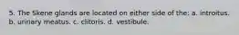 5. The Skene glands are located on either side of the: a. introitus. b. urinary meatus. c. clitoris. d. vestibule.
