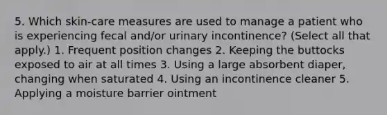 5. Which skin-care measures are used to manage a patient who is experiencing fecal and/or urinary incontinence? (Select all that apply.) 1. Frequent position changes 2. Keeping the buttocks exposed to air at all times 3. Using a large absorbent diaper, changing when saturated 4. Using an incontinence cleaner 5. Applying a moisture barrier ointment