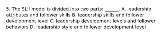 5. The SLII model is divided into two parts: ______. A. leadership attributes and follower skills B. leadership skills and follower development level C. leadership development levels and follower behaviors D. leadership style and follower development level