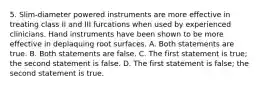 5. Slim-diameter powered instruments are more effective in treating class II and III furcations when used by experienced clinicians. Hand instruments have been shown to be more effective in deplaquing root surfaces. A. Both statements are true. B. Both statements are false. C. The first statement is true; the second statement is false. D. The first statement is false; the second statement is true.