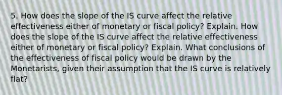 5. How does the slope of the IS curve affect the relative effectiveness either of monetary or fiscal policy? Explain. How does the slope of the IS curve affect the relative effectiveness either of monetary or fiscal policy? Explain. What conclusions of the effectiveness of fiscal policy would be drawn by the Monetarists, given their assumption that the IS curve is relatively flat?