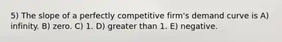 5) The slope of a perfectly competitive firm's demand curve is A) infinity. B) zero. C) 1. D) greater than 1. E) negative.