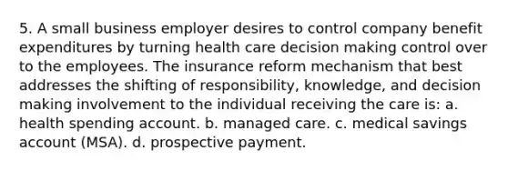 5. A small business employer desires to control company benefit expenditures by turning health care decision making control over to the employees. The insurance reform mechanism that best addresses the shifting of responsibility, knowledge, and decision making involvement to the individual receiving the care is: a. health spending account. b. managed care. c. medical savings account (MSA). d. prospective payment.