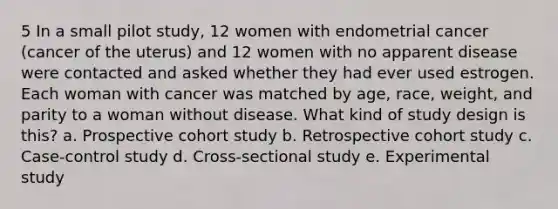 5 In a small pilot study, 12 women with endometrial cancer (cancer of the uterus) and 12 women with no apparent disease were contacted and asked whether they had ever used estrogen. Each woman with cancer was matched by age, race, weight, and parity to a woman without disease. What kind of study design is this? a. Prospective cohort study b. Retrospective cohort study c. Case-control study d. Cross-sectional study e. Experimental study