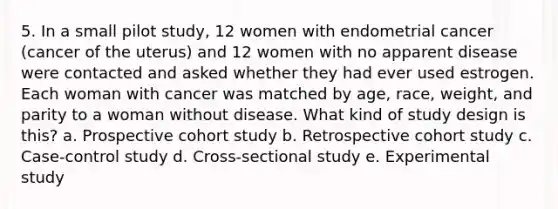 5. In a small pilot study, 12 women with endometrial cancer (cancer of the uterus) and 12 women with no apparent disease were contacted and asked whether they had ever used estrogen. Each woman with cancer was matched by age, race, weight, and parity to a woman without disease. What kind of study design is this? a. Prospective cohort study b. Retrospective cohort study c. Case-control study d. Cross-sectional study e. Experimental study