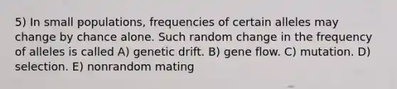 5) In small populations, frequencies of certain alleles may change by chance alone. Such random change in the frequency of alleles is called A) genetic drift. B) gene flow. C) mutation. D) selection. E) nonrandom mating