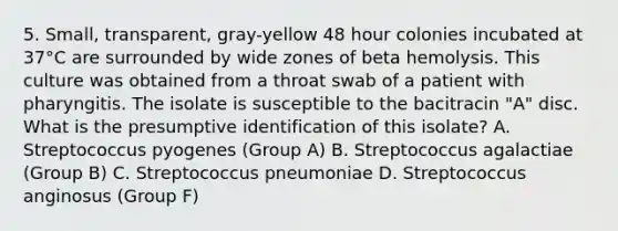 5. Small, transparent, gray-yellow 48 hour colonies incubated at 37°C are surrounded by wide zones of beta hemolysis. This culture was obtained from a throat swab of a patient with pharyngitis. The isolate is susceptible to the bacitracin "A" disc. What is the presumptive identification of this isolate? A. Streptococcus pyogenes (Group A) B. Streptococcus agalactiae (Group B) C. Streptococcus pneumoniae D. Streptococcus anginosus (Group F)