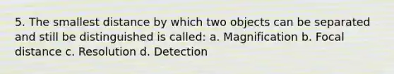 5. The smallest distance by which two objects can be separated and still be distinguished is called: a. Magnification b. Focal distance c. Resolution d. Detection