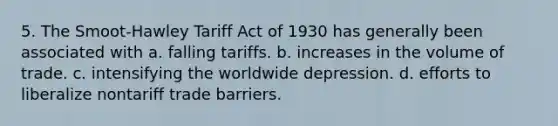 5. The Smoot-Hawley Tariff Act of 1930 has generally been associated with a. falling tariffs. b. increases in the volume of trade. c. intensifying the worldwide depression. d. efforts to liberalize nontariff trade barriers.