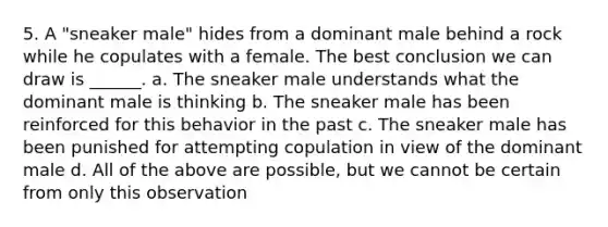 5. A "sneaker male" hides from a dominant male behind a rock while he copulates with a female. The best conclusion we can draw is ______. a. The sneaker male understands what the dominant male is thinking b. The sneaker male has been reinforced for this behavior in the past c. The sneaker male has been punished for attempting copulation in view of the dominant male d. All of the above are possible, but we cannot be certain from only this observation