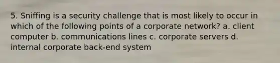 5. Sniffing is a security challenge that is most likely to occur in which of the following points of a corporate network? a. client computer b. communications lines c. corporate servers d. internal corporate back-end system