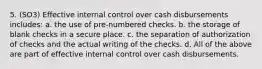 5. (SO3) Effective internal control over cash disbursements includes: a. the use of pre-numbered checks. b. the storage of blank checks in a secure place. c. the separation of authorization of checks and the actual writing of the checks. d. All of the above are part of effective internal control over cash disbursements.