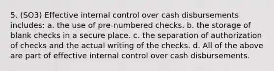 5. (SO3) Effective internal control over cash disbursements includes: a. the use of pre-numbered checks. b. the storage of blank checks in a secure place. c. the separation of authorization of checks and the actual writing of the checks. d. All of the above are part of effective internal control over cash disbursements.