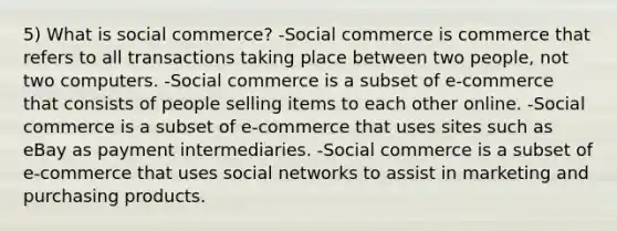 5) What is social commerce? -Social commerce is commerce that refers to all transactions taking place between two people, not two computers. -Social commerce is a subset of e-commerce that consists of people selling items to each other online. -Social commerce is a subset of e-commerce that uses sites such as eBay as payment intermediaries. -Social commerce is a subset of e-commerce that uses social networks to assist in marketing and purchasing products.