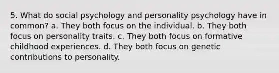 5. What do social psychology and personality psychology have in common? a. ﻿﻿﻿They both focus on the individual. ﻿﻿b. They both focus on personality traits. ﻿﻿c. They both focus on formative childhood experiences. ﻿﻿d. They both focus on genetic contributions to personality.