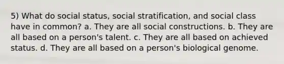 5) What do social status, social stratification, and social class have in common? a. They are all social constructions. b. They are all based on a person's talent. c. They are all based on achieved status. d. They are all based on a person's biological genome.