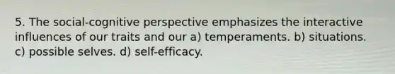 5. The social-cognitive perspective emphasizes the interactive influences of our traits and our a) temperaments. b) situations. c) possible selves. d) self-efficacy.