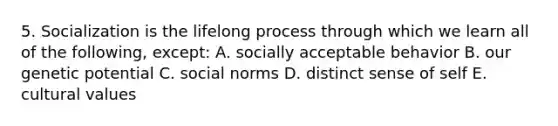 5. Socialization is the lifelong process through which we learn all of the following, except: A. socially acceptable behavior B. our genetic potential C. social norms D. distinct sense of self E. cultural values