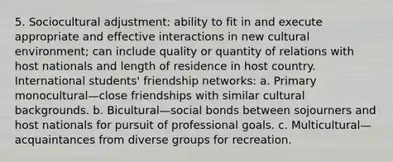 5. Sociocultural adjustment: ability to fit in and execute appropriate and effective interactions in new cultural environment; can include quality or quantity of relations with host nationals and length of residence in host country. International students' friendship networks: a. Primary monocultural—close friendships with similar cultural backgrounds. b. Bicultural—social bonds between sojourners and host nationals for pursuit of professional goals. c. Multicultural—acquaintances from diverse groups for recreation.