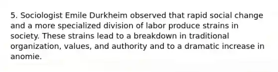 5. Sociologist Emile Durkheim observed that rapid social change and a more specialized division of labor produce strains in society. These strains lead to a breakdown in traditional organization, values, and authority and to a dramatic increase in anomie.