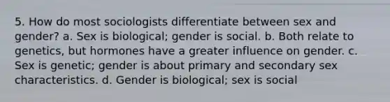 5. How do most sociologists differentiate between sex and gender? a. Sex is biological; gender is social. b. Both relate to genetics, but hormones have a greater influence on gender. c. Sex is genetic; gender is about primary and secondary sex characteristics. d. Gender is biological; sex is social