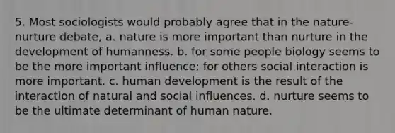 5. Most sociologists would probably agree that in the nature-nurture debate, a. nature is more important than nurture in the development of humanness. b. for some people biology seems to be the more important influence; for others social interaction is more important. c. human development is the result of the interaction of natural and social influences. d. nurture seems to be the ultimate determinant of human nature.