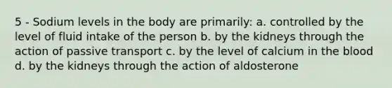 5 - Sodium levels in the body are primarily: a. controlled by the level of fluid intake of the person b. by the kidneys through the action of passive transport c. by the level of calcium in the blood d. by the kidneys through the action of aldosterone