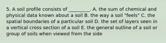 5. A soil profile consists of _________. A. the sum of chemical and physical data known about a soil B. the way a soil "feels" C. the spatial boundaries of a particular soil D. the set of layers seen in a vertical cross section of a soil E. the general outline of a soil or group of soils when viewed from the side