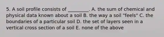 5. A soil profile consists of _________. A. the sum of chemical and physical data known about a soil B. the way a soil "feels" C. the boundaries of a particular soil D. the set of layers seen in a vertical cross section of a soil E. none of the above