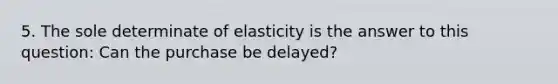 5. The sole determinate of elasticity is the answer to this question: Can the purchase be delayed?