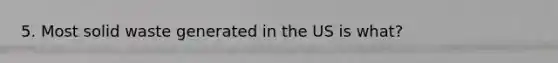 5. Most solid waste generated in the US is what?