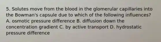 5. Solutes move from the blood in the glomerular capillaries into the Bowman's capsule due to which of the following influences? A. osmotic pressure difference B. diffusion down the concentration gradient C. by active transport D. hydrostatic pressure difference