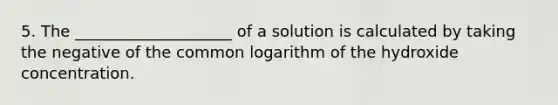 5. The ____________________ of a solution is calculated by taking the negative of the common logarithm of the hydroxide concentration.