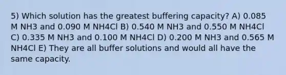 5) Which solution has the greatest buffering capacity? A) 0.085 M NH3 and 0.090 M NH4Cl B) 0.540 M NH3 and 0.550 M NH4Cl C) 0.335 M NH3 and 0.100 M NH4Cl D) 0.200 M NH3 and 0.565 M NH4Cl E) They are all buffer solutions and would all have the same capacity.