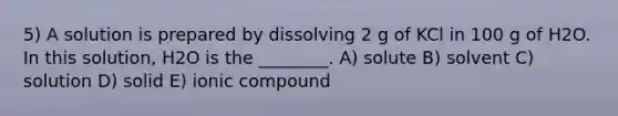 5) A solution is prepared by dissolving 2 g of KCl in 100 g of H2O. In this solution, H2O is the ________. A) solute B) solvent C) solution D) solid E) ionic compound